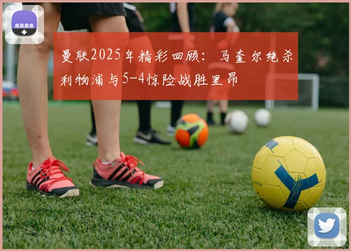曼联2025年精彩回顾：马奎尔绝杀利物浦与5-4惊险战胜里昂
