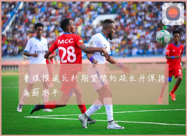 鲁媒报道瓦科期望续约延长并保持高薪水平