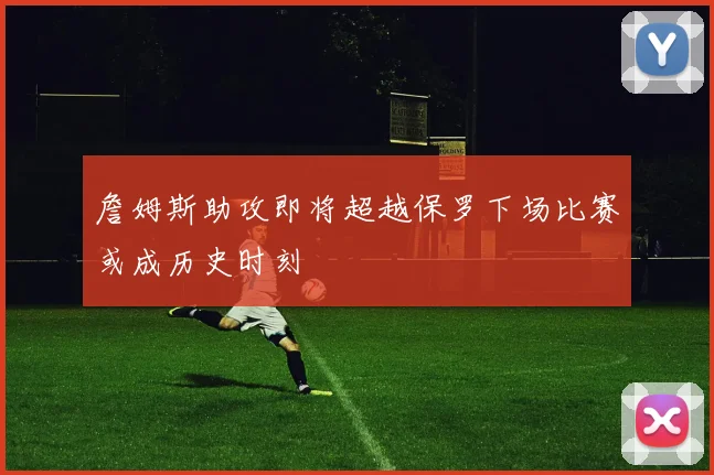 詹姆斯助攻即将超越保罗下场比赛或成历史时刻