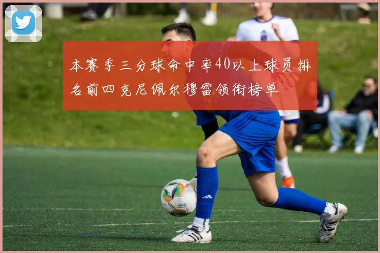 本赛季三分球命中率40以上球员排名前四克尼佩尔穆雷领衔榜单