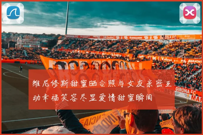 维尼修斯甜蜜晒合照与女友亲密互动幸福笑容尽显爱情甜蜜瞬间