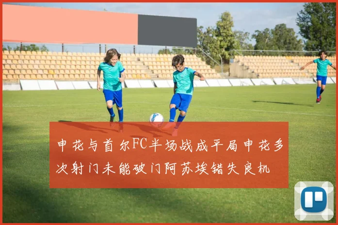 申花与首尔FC半场战成平局申花多次射门未能破门阿苏埃错失良机