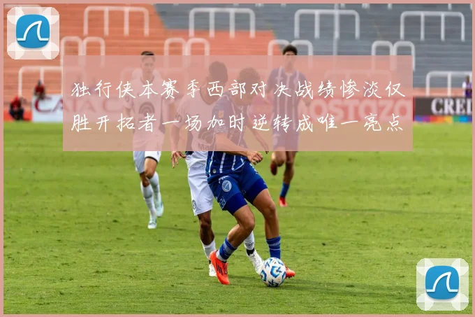 独行侠本赛季西部对决战绩惨淡仅胜开拓者一场加时逆转成唯一亮点