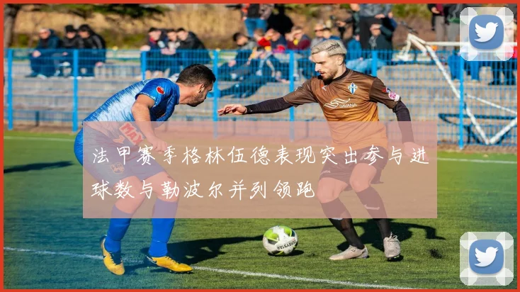 法甲赛季格林伍德表现突出参与进球数与勒波尔并列领跑