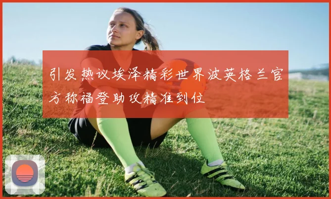 引发热议埃泽精彩世界波英格兰官方称福登助攻精准到位