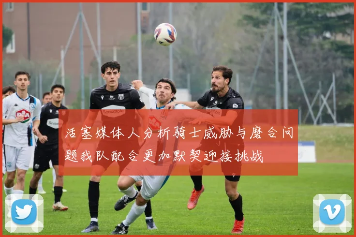 活塞媒体人分析骑士威胁与磨合问题我队配合更加默契迎接挑战