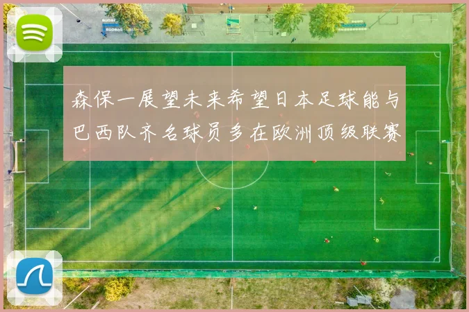 森保一展望未来希望日本足球能与巴西队齐名球员多在欧洲顶级联赛效力