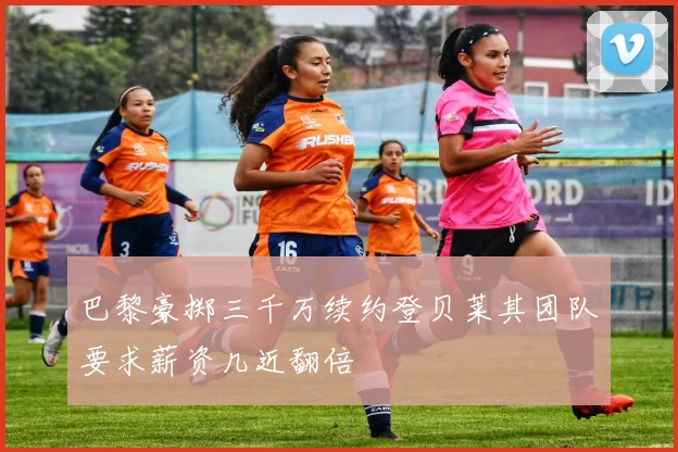 巴黎豪掷三千万续约登贝莱其团队要求薪资几近翻倍
