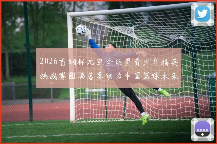2026首钢杯元旦全明星青少年精英挑战赛圆满落幕助力中国篮球未来发展