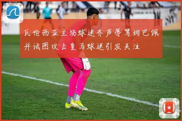 瓦伦西亚主场球迷齐声辱骂姆巴佩并试图攻击皇马球迷引发关注