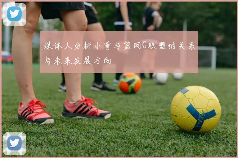 媒体人分析小曾与篮网G联盟的关系与未来发展方向