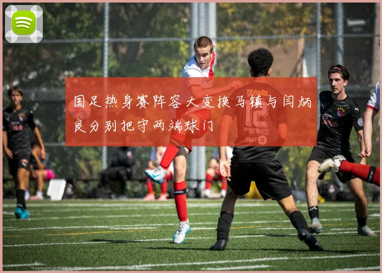 国足热身赛阵容大变换马镇与闫炳良分别把守两端球门