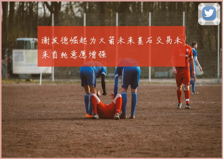 谢泼德崛起为火箭未来基石交易未来首轮意愿增强