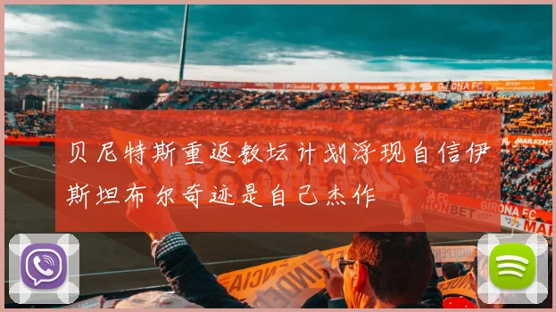 贝尼特斯重返教坛计划浮现自信伊斯坦布尔奇迹是自己杰作