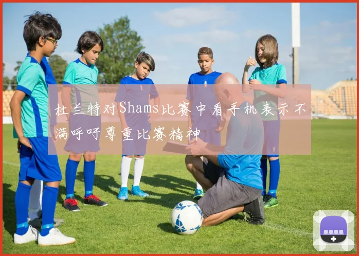 杜兰特对Shams比赛中看手机表示不满呼吁尊重比赛精神