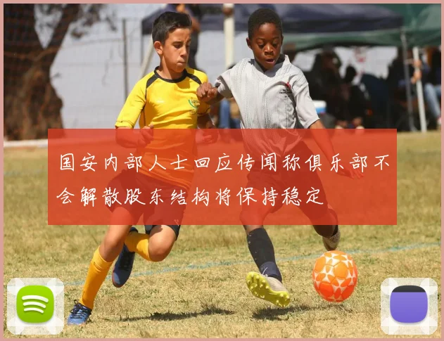 国安内部人士回应传闻称俱乐部不会解散股东结构将保持稳定