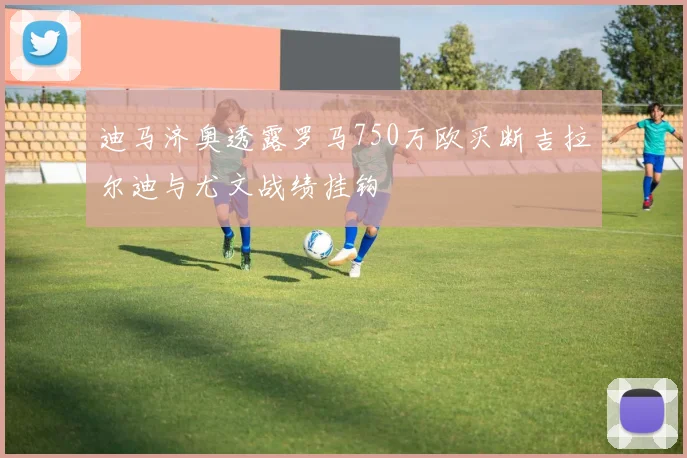 迪马济奥透露罗马750万欧买断吉拉尔迪与尤文战绩挂钩