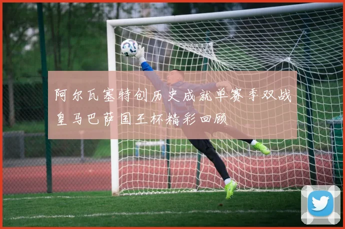 阿尔瓦塞特创历史成就单赛季双战皇马巴萨国王杯精彩回顾