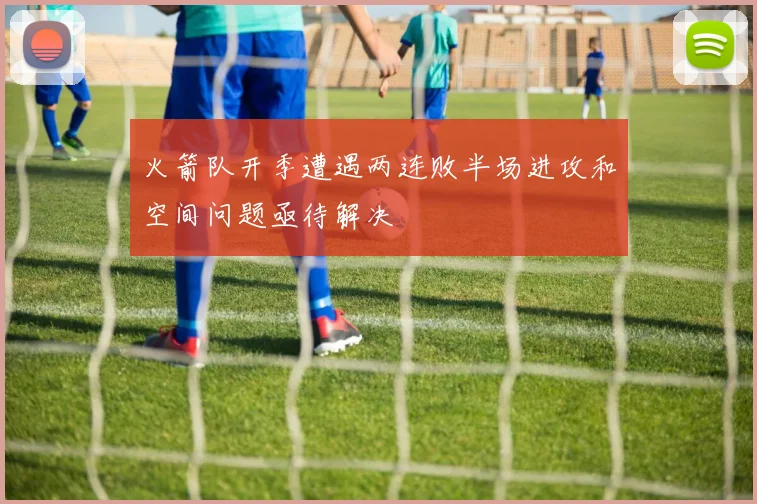 火箭队开季遭遇两连败半场进攻和空间问题亟待解决