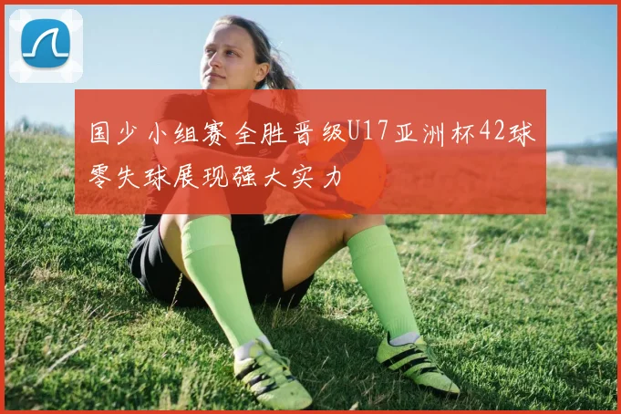 国少小组赛全胜晋级U17亚洲杯42球零失球展现强大实力
