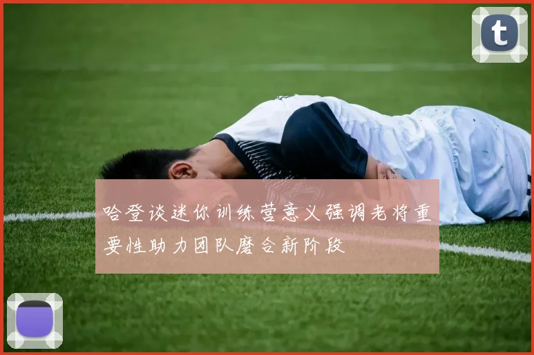 哈登谈迷你训练营意义强调老将重要性助力团队磨合新阶段