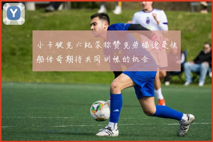 小卡破克六纪录称赞克劳福德是快船传奇期待共同训练的机会