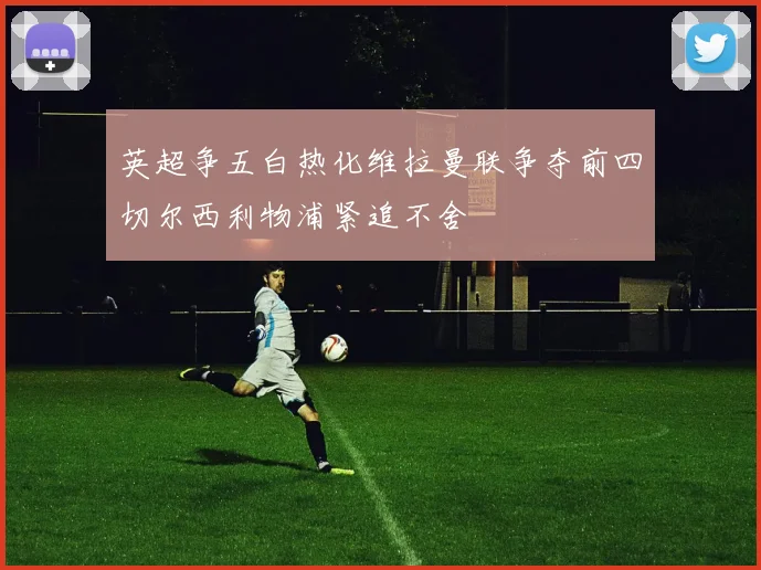 英超争五白热化维拉曼联争夺前四切尔西利物浦紧追不舍