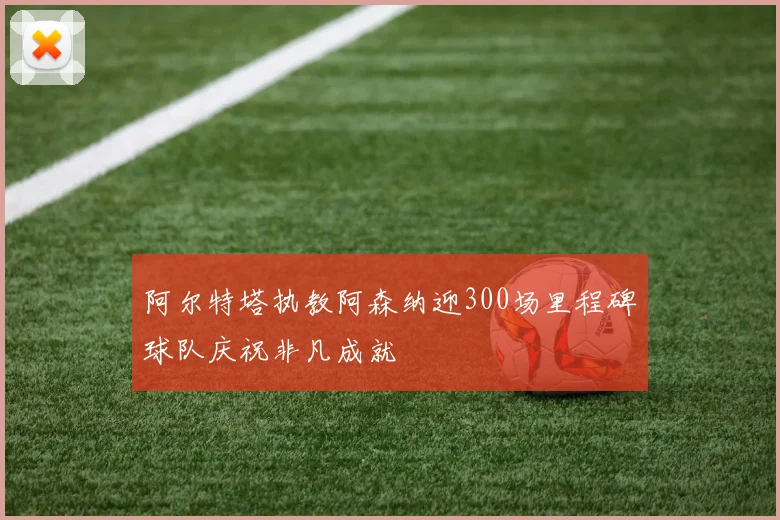 阿尔特塔执教阿森纳迎300场里程碑球队庆祝非凡成就