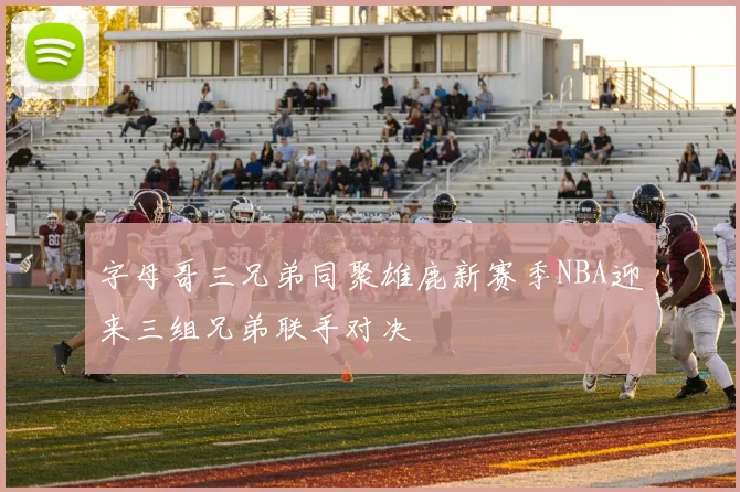 字母哥三兄弟同聚雄鹿新赛季NBA迎来三组兄弟联手对决