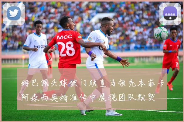 姆巴佩头球破门助皇马领先本菲卡阿森西奥精准传中展现团队默契