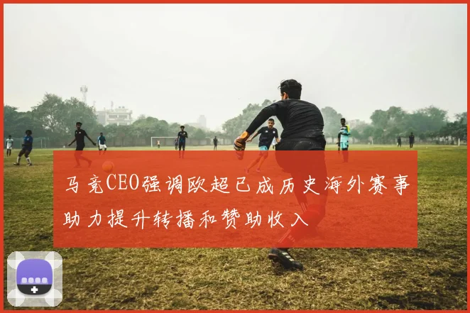 马竞CEO强调欧超已成历史海外赛事助力提升转播和赞助收入