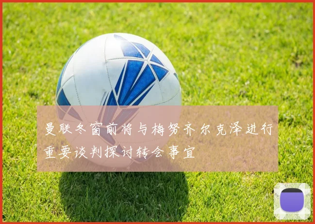 曼联冬窗前将与梅努齐尔克泽进行重要谈判探讨转会事宜