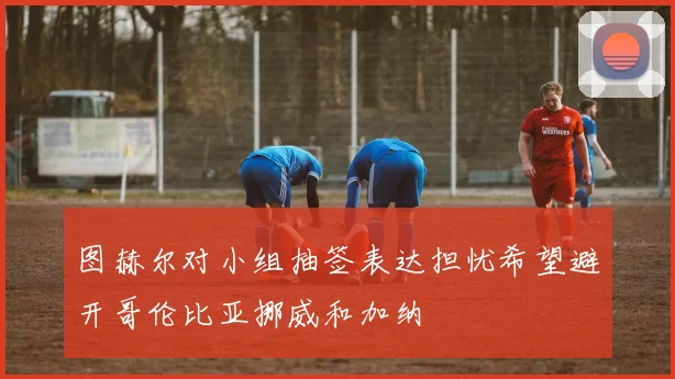 图赫尔对小组抽签表达担忧希望避开哥伦比亚挪威和加纳