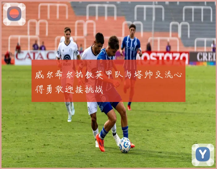 威尔希尔执教英甲队与塔帅交流心得勇敢迎接挑战