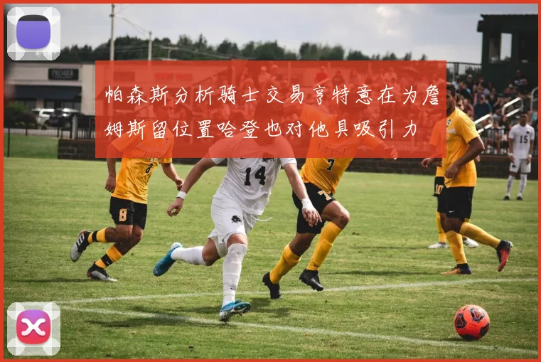 帕森斯分析骑士交易亨特意在为詹姆斯留位置哈登也对他具吸引力