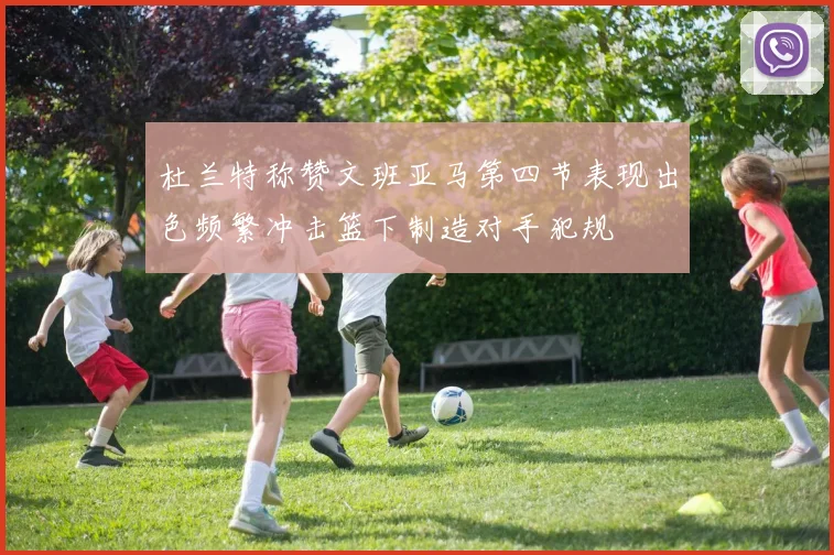 杜兰特称赞文班亚马第四节表现出色频繁冲击篮下制造对手犯规