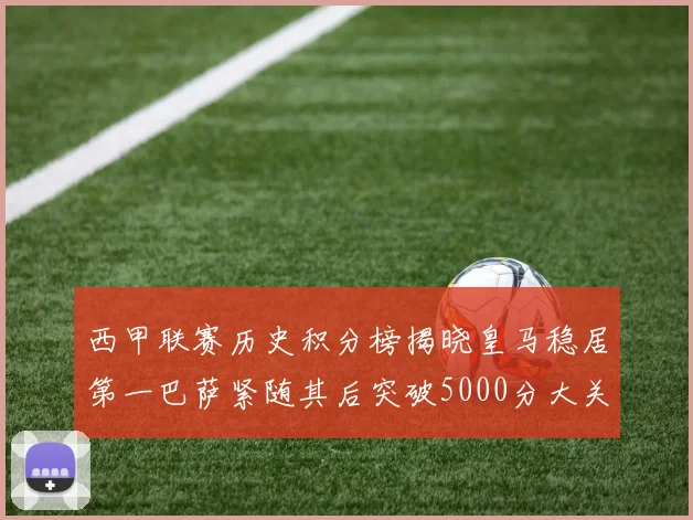 西甲联赛历史积分榜揭晓皇马稳居第一巴萨紧随其后突破5000分大关