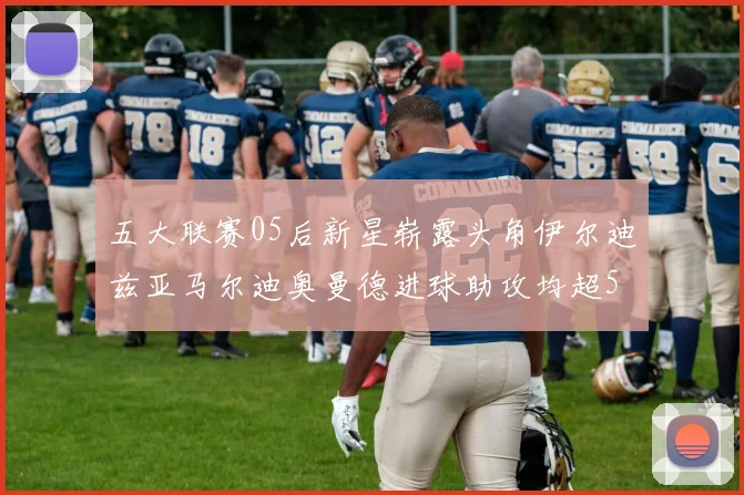 五大联赛05后新星崭露头角伊尔迪兹亚马尔迪奥曼德进球助攻均超5