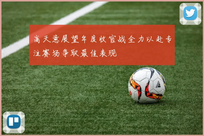 高天意展望年度收官战全力以赴专注赛场争取最佳表现