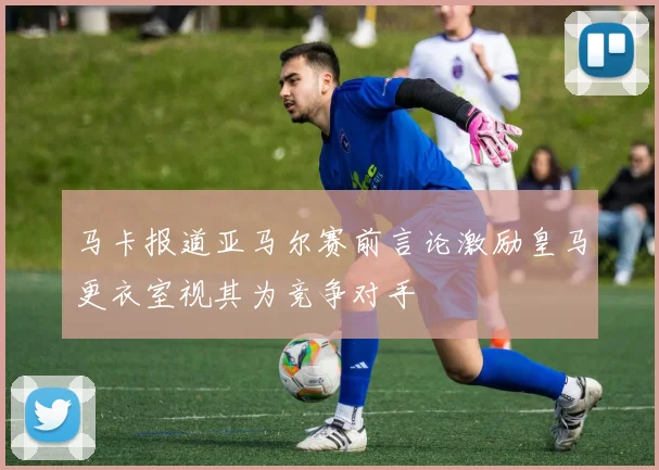 马卡报道亚马尔赛前言论激励皇马更衣室视其为竞争对手