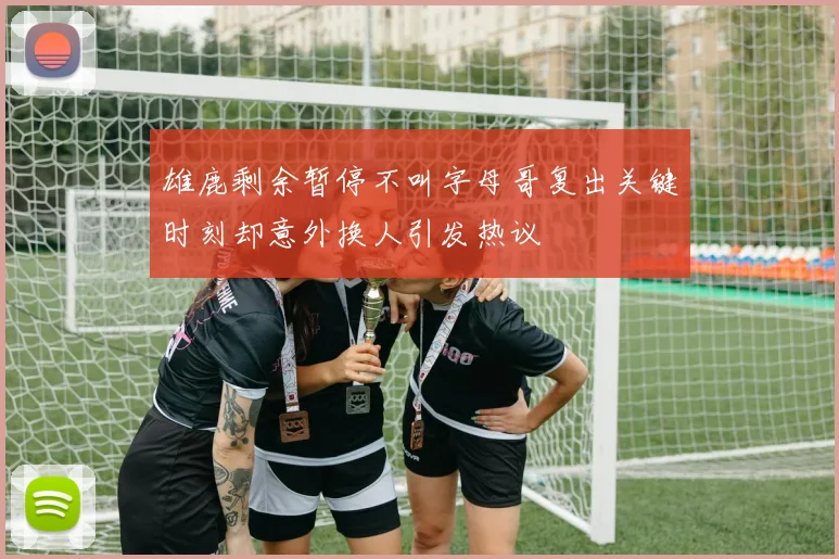 雄鹿剩余暂停不叫字母哥复出关键时刻却意外换人引发热议
