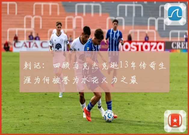 刺记：回顾马克杰克逊13年传奇生涯为何被誉为水花火力之最